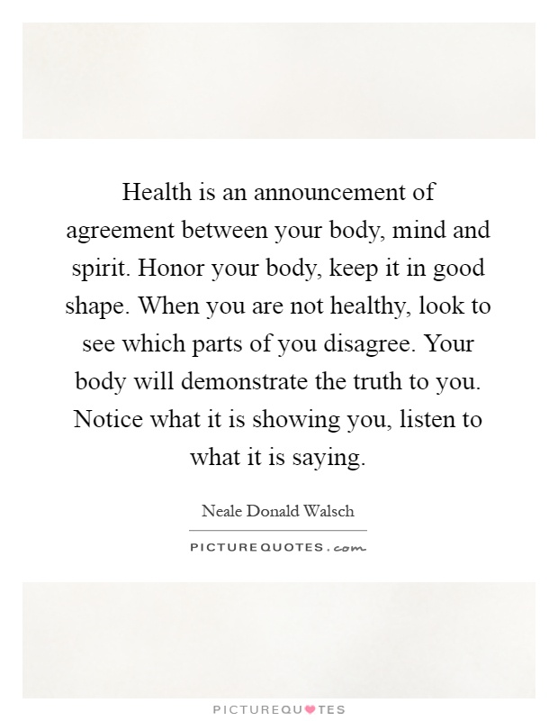 Health is an announcement of agreement between your body, mind and spirit. Honor your body, keep it in good shape. When you are not healthy, look to see which parts of you disagree. Your body will demonstrate the truth to you. Notice what it is showing you, listen to what it is saying Picture Quote #1