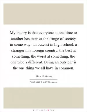My theory is that everyone at one time or another has been at the fringe of society in some way: an outcast in high school, a stranger in a foreign country, the best at something, the worst at something, the one who’s different. Being an outsider is the one thing we all have in common Picture Quote #1