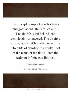 The disciple simply burns his boats and goes ahead. He is called out... The old life is left behind, and completely surrendered. The disciple is dragged out of his relative security into a life of absolute insecurity... out of the realm of the finite... into the realm of infinite possibilities Picture Quote #1