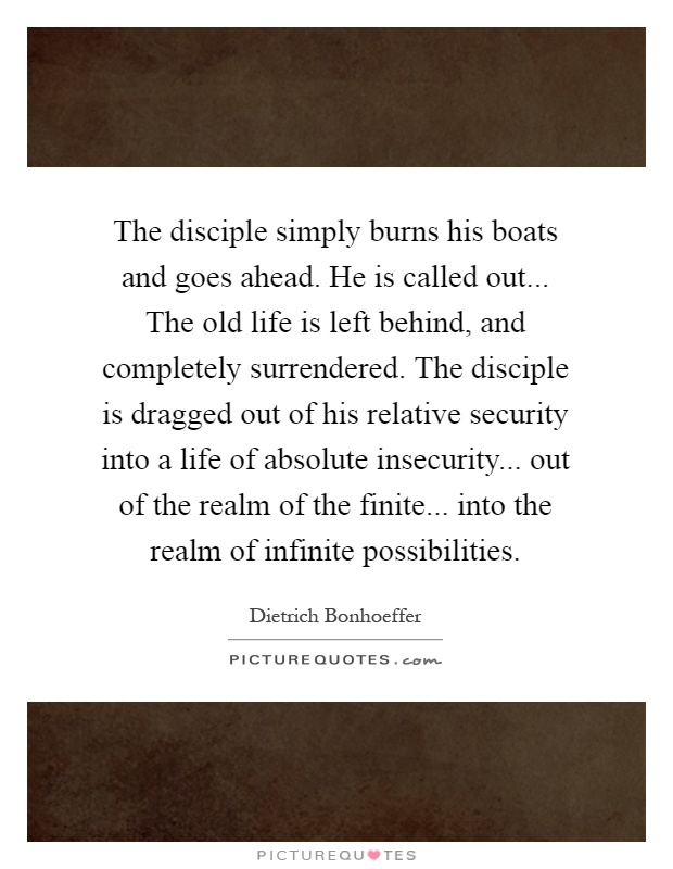 The disciple simply burns his boats and goes ahead. He is called out... The old life is left behind, and completely surrendered. The disciple is dragged out of his relative security into a life of absolute insecurity... out of the realm of the finite... into the realm of infinite possibilities Picture Quote #1