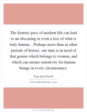The frenetic pace of modern life can lead to an obscuring or even a loss of what is truly human... Perhaps more than in other periods of history, our time is in need of that genius which belongs to women, and which can ensure sensitivity for human beings in every circumstance Picture Quote #1