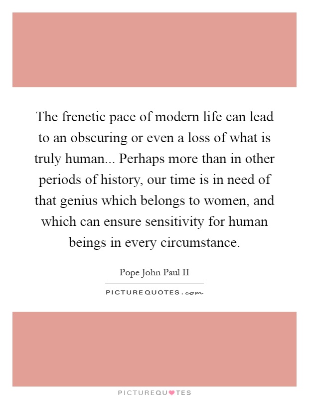 The frenetic pace of modern life can lead to an obscuring or even a loss of what is truly human... Perhaps more than in other periods of history, our time is in need of that genius which belongs to women, and which can ensure sensitivity for human beings in every circumstance Picture Quote #1