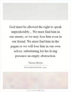 God must be allowed the right to speak unpredictably... We must find him in our enemy, or we may lose him even in our friend. We must find him in the pagan or we will lose him in our own selves, substituting for his living presence an empty abstraction Picture Quote #1