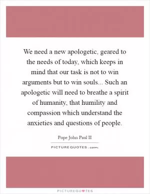 We need a new apologetic, geared to the needs of today, which keeps in mind that our task is not to win arguments but to win souls... Such an apologetic will need to breathe a spirit of humanity, that humility and compassion which understand the anxieties and questions of people Picture Quote #1