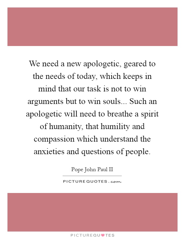 We need a new apologetic, geared to the needs of today, which keeps in mind that our task is not to win arguments but to win souls... Such an apologetic will need to breathe a spirit of humanity, that humility and compassion which understand the anxieties and questions of people Picture Quote #1