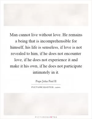 Man cannot live without love. He remains a being that is incomprehensible for himself, his life is senseless, if love is not revealed to him, if he does not encounter love, if he does not experience it and make it his own, if he does not participate intimately in it Picture Quote #1