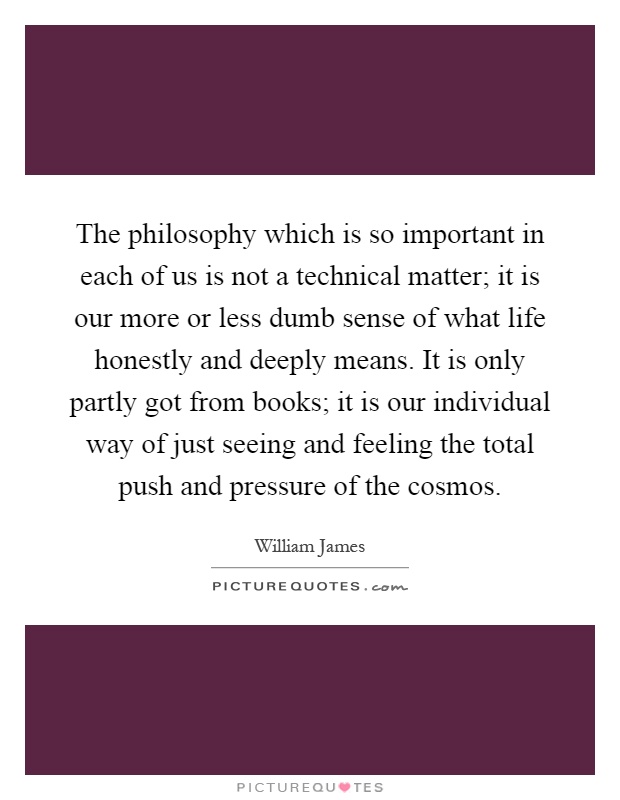 The philosophy which is so important in each of us is not a technical matter; it is our more or less dumb sense of what life honestly and deeply means. It is only partly got from books; it is our individual way of just seeing and feeling the total push and pressure of the cosmos Picture Quote #1