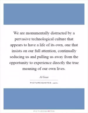 We are monumentally distracted by a pervasive technological culture that appears to have a life of its own, one that insists on our full attention, continually seducing us and pulling us away from the opportunity to experience directly the true meaning of our own lives Picture Quote #1