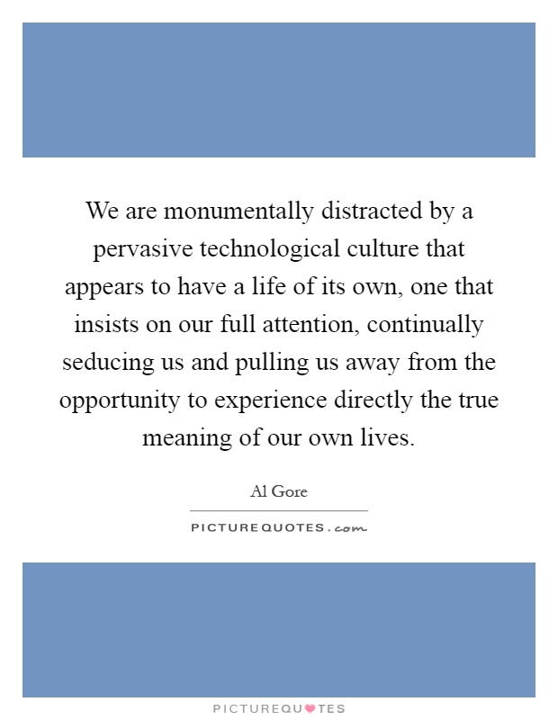 We are monumentally distracted by a pervasive technological culture that appears to have a life of its own, one that insists on our full attention, continually seducing us and pulling us away from the opportunity to experience directly the true meaning of our own lives Picture Quote #1