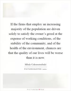 If the firms that employ an increasing majority of the population are driven solely to satisfy the owner’s greed at the expense of working conditions, of the stability of the community, and of the health of the environment, chances are that the quality of our lives will be worse than it is now Picture Quote #1