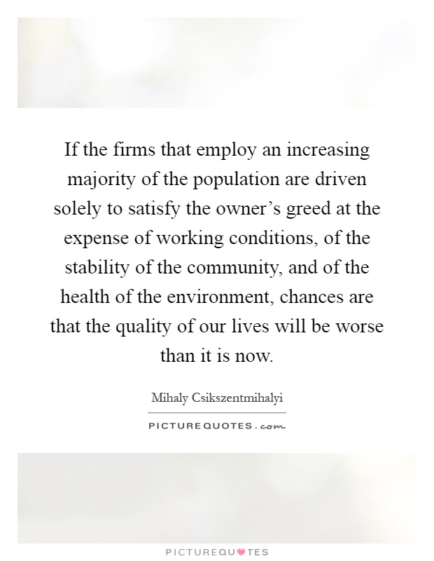 If the firms that employ an increasing majority of the population are driven solely to satisfy the owner's greed at the expense of working conditions, of the stability of the community, and of the health of the environment, chances are that the quality of our lives will be worse than it is now Picture Quote #1