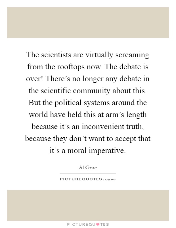 The scientists are virtually screaming from the rooftops now. The debate is over! There's no longer any debate in the scientific community about this. But the political systems around the world have held this at arm's length because it's an inconvenient truth, because they don't want to accept that it's a moral imperative Picture Quote #1