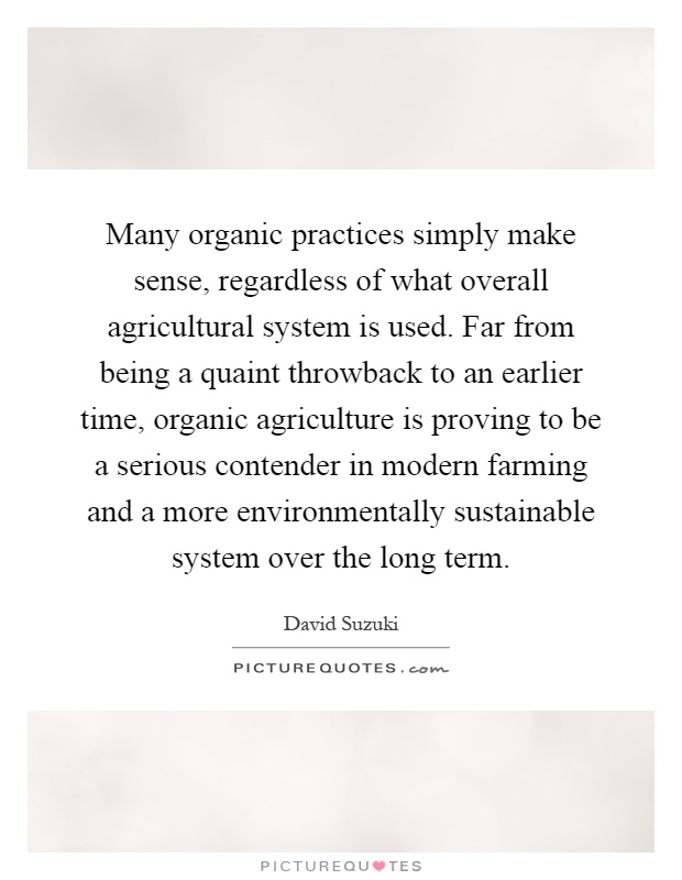 Many organic practices simply make sense, regardless of what overall agricultural system is used. Far from being a quaint throwback to an earlier time, organic agriculture is proving to be a serious contender in modern farming and a more environmentally sustainable system over the long term Picture Quote #1
