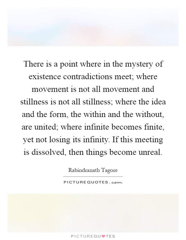 There is a point where in the mystery of existence contradictions meet; where movement is not all movement and stillness is not all stillness; where the idea and the form, the within and the without, are united; where infinite becomes finite, yet not losing its infinity. If this meeting is dissolved, then things become unreal Picture Quote #1