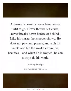 A farmer’s horse is never lame, never unfit to go. Never throws out curbs, never breaks down before or behind. Like his master he is never showy. He does not paw and prance, and arch his neck, and bid the world admire his beauties... and when he is wanted, he can always do his work Picture Quote #1