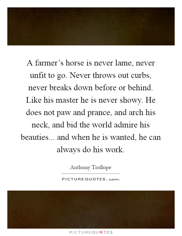 A farmer's horse is never lame, never unfit to go. Never throws out curbs, never breaks down before or behind. Like his master he is never showy. He does not paw and prance, and arch his neck, and bid the world admire his beauties... and when he is wanted, he can always do his work Picture Quote #1