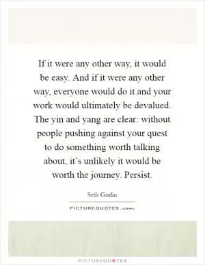 If it were any other way, it would be easy. And if it were any other way, everyone would do it and your work would ultimately be devalued. The yin and yang are clear: without people pushing against your quest to do something worth talking about, it’s unlikely it would be worth the journey. Persist Picture Quote #1