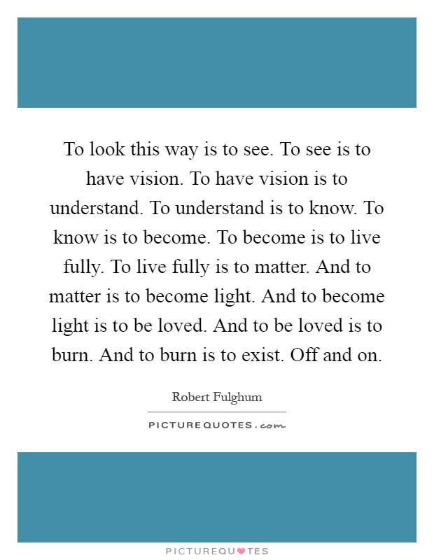 To look this way is to see. To see is to have vision. To have vision is to understand. To understand is to know. To know is to become. To become is to live fully. To live fully is to matter. And to matter is to become light. And to become light is to be loved. And to be loved is to burn. And to burn is to exist. Off and on Picture Quote #1