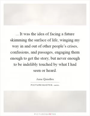... It was the idea of facing a future skimming the surface of life, winging my way in and out of other people’s crises, confusions, and passages, engaging them enough to get the story, but never enough to be indelibly touched by what I had seen or heard Picture Quote #1