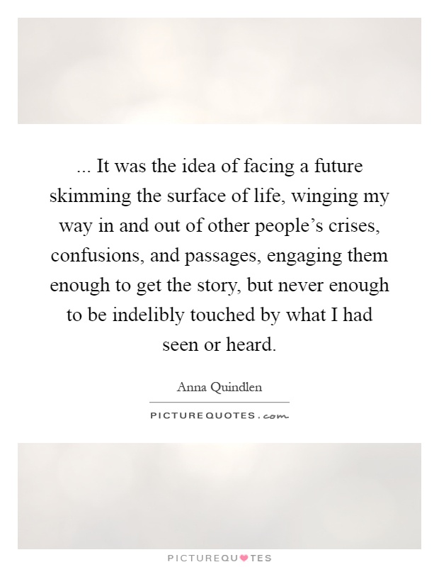 ... It was the idea of facing a future skimming the surface of life, winging my way in and out of other people's crises, confusions, and passages, engaging them enough to get the story, but never enough to be indelibly touched by what I had seen or heard Picture Quote #1