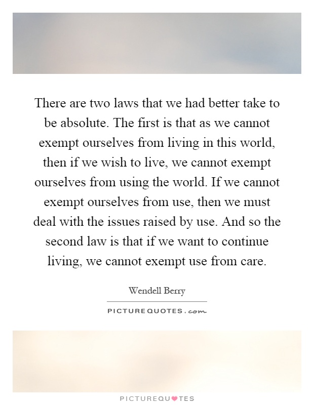 There are two laws that we had better take to be absolute. The first is that as we cannot exempt ourselves from living in this world, then if we wish to live, we cannot exempt ourselves from using the world. If we cannot exempt ourselves from use, then we must deal with the issues raised by use. And so the second law is that if we want to continue living, we cannot exempt use from care Picture Quote #1