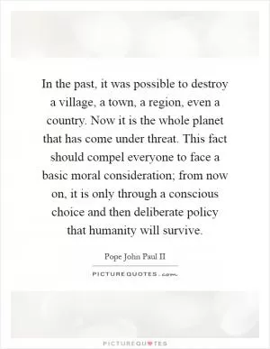 In the past, it was possible to destroy a village, a town, a region, even a country. Now it is the whole planet that has come under threat. This fact should compel everyone to face a basic moral consideration; from now on, it is only through a conscious choice and then deliberate policy that humanity will survive Picture Quote #1