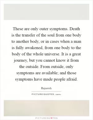 These are only outer symptoms. Death is the transfer of the soul from one body to another body, or in cases when a man is fully awakened, from one body to the body of the whole universe. It is a great journey, but you cannot know it from the outside. From outside, only symptoms are available; and those symptoms have made people afraid Picture Quote #1