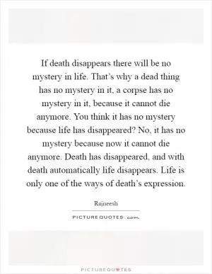 If death disappears there will be no mystery in life. That’s why a dead thing has no mystery in it, a corpse has no mystery in it, because it cannot die anymore. You think it has no mystery because life has disappeared? No, it has no mystery because now it cannot die anymore. Death has disappeared, and with death automatically life disappears. Life is only one of the ways of death’s expression Picture Quote #1