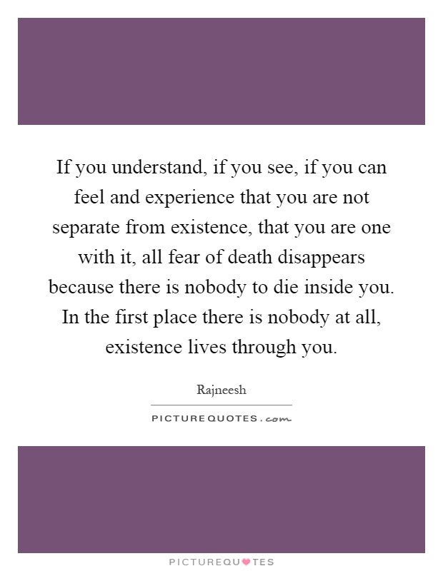 If you understand, if you see, if you can feel and experience that you are not separate from existence, that you are one with it, all fear of death disappears because there is nobody to die inside you. In the first place there is nobody at all, existence lives through you Picture Quote #1
