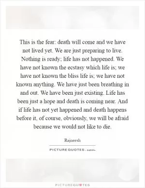This is the fear: death will come and we have not lived yet. We are just preparing to live. Nothing is ready; life has not happened. We have not known the ecstasy which life is; we have not known the bliss life is; we have not known anything. We have just been breathing in and out. We have been just existing. Life has been just a hope and death is coming near. And if life has not yet happened and death happens before it, of course, obviously, we will be afraid because we would not like to die Picture Quote #1