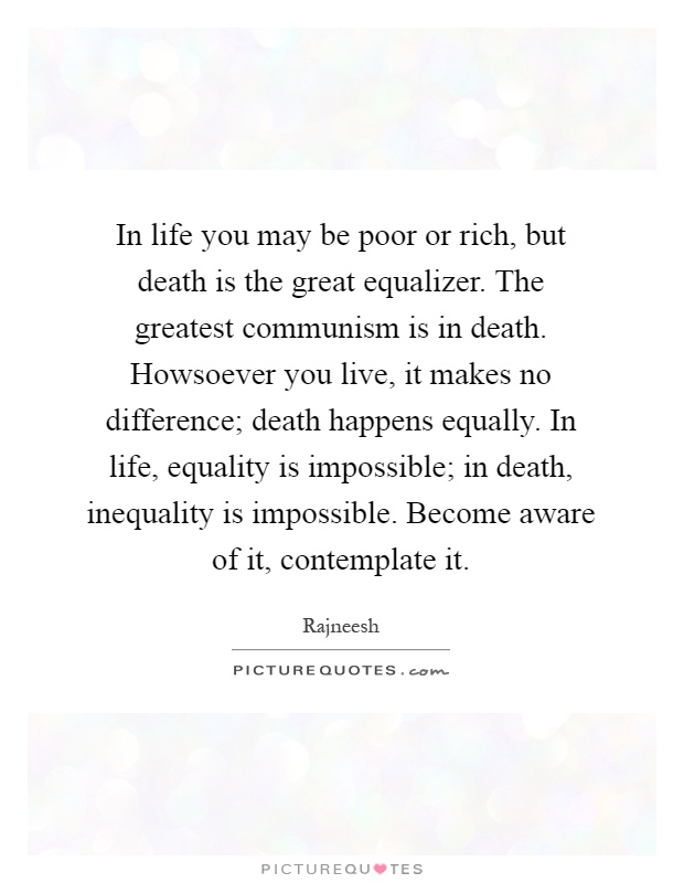 In life you may be poor or rich, but death is the great equalizer. The greatest communism is in death. Howsoever you live, it makes no difference; death happens equally. In life, equality is impossible; in death, inequality is impossible. Become aware of it, contemplate it Picture Quote #1