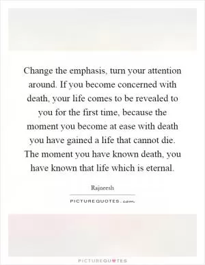 Change the emphasis, turn your attention around. If you become concerned with death, your life comes to be revealed to you for the first time, because the moment you become at ease with death you have gained a life that cannot die. The moment you have known death, you have known that life which is eternal Picture Quote #1