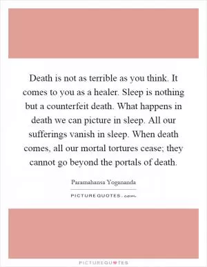 Death is not as terrible as you think. It comes to you as a healer. Sleep is nothing but a counterfeit death. What happens in death we can picture in sleep. All our sufferings vanish in sleep. When death comes, all our mortal tortures cease; they cannot go beyond the portals of death Picture Quote #1