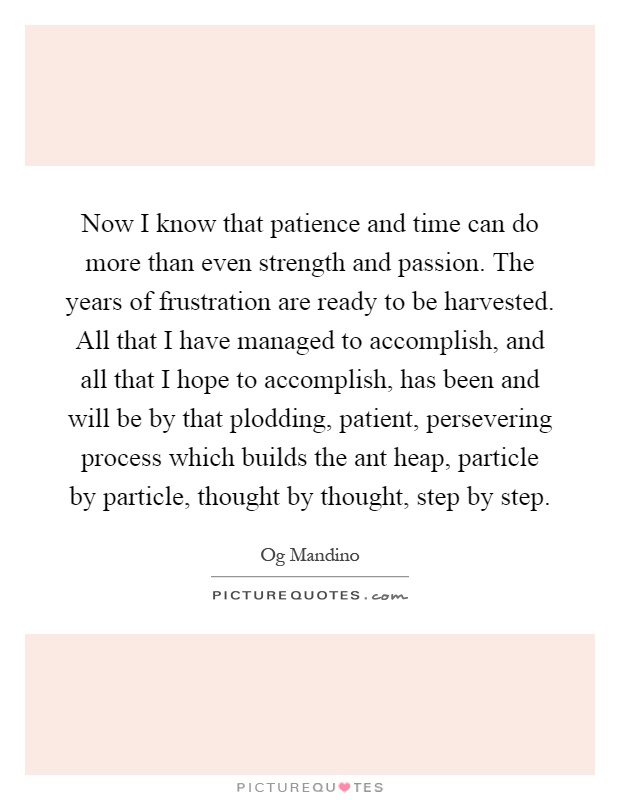 Now I know that patience and time can do more than even strength and passion. The years of frustration are ready to be harvested. All that I have managed to accomplish, and all that I hope to accomplish, has been and will be by that plodding, patient, persevering process which builds the ant heap, particle by particle, thought by thought, step by step Picture Quote #1