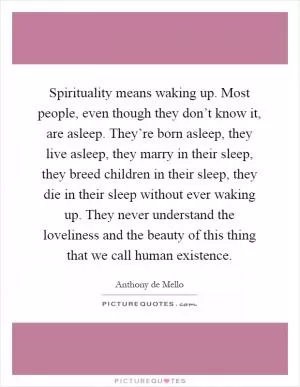 Spirituality means waking up. Most people, even though they don’t know it, are asleep. They’re born asleep, they live asleep, they marry in their sleep, they breed children in their sleep, they die in their sleep without ever waking up. They never understand the loveliness and the beauty of this thing that we call human existence Picture Quote #1