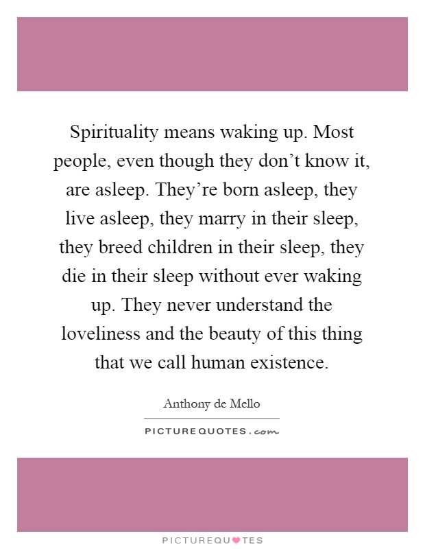 Spirituality means waking up. Most people, even though they don't know it, are asleep. They're born asleep, they live asleep, they marry in their sleep, they breed children in their sleep, they die in their sleep without ever waking up. They never understand the loveliness and the beauty of this thing that we call human existence Picture Quote #1