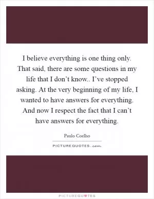 I believe everything is one thing only. That said, there are some questions in my life that I don’t know.. I’ve stopped asking. At the very beginning of my life, I wanted to have answers for everything. And now I respect the fact that I can’t have answers for everything Picture Quote #1