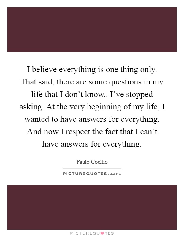 I believe everything is one thing only. That said, there are some questions in my life that I don't know.. I've stopped asking. At the very beginning of my life, I wanted to have answers for everything. And now I respect the fact that I can't have answers for everything Picture Quote #1