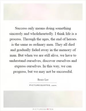 Success only means doing something sincerely and wholeheartedly. I think life is a process. Through the ages, the end of heroes is the same as ordinary men. They all died and gradually faded away in the memory of man. But when we are still alive, we have to understand ourselves, discover ourselves and express ourselves. In this way, we can progress, but we may not be successful Picture Quote #1