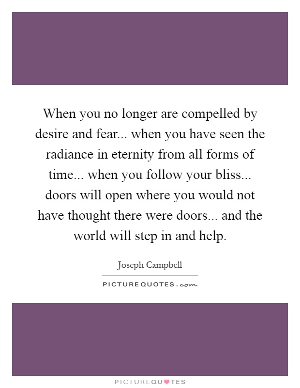 When you no longer are compelled by desire and fear... when you have seen the radiance in eternity from all forms of time... when you follow your bliss... doors will open where you would not have thought there were doors... and the world will step in and help Picture Quote #1