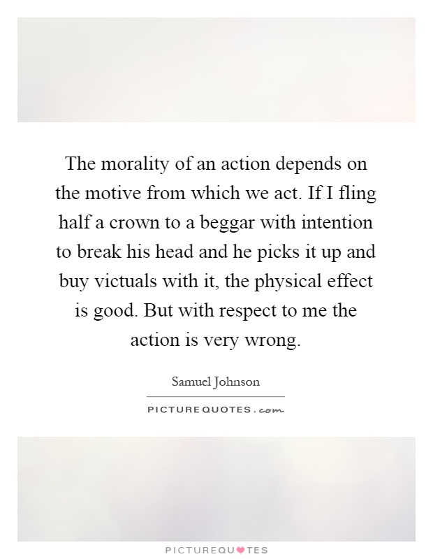 The morality of an action depends on the motive from which we act. If I fling half a crown to a beggar with intention to break his head and he picks it up and buy victuals with it, the physical effect is good. But with respect to me the action is very wrong Picture Quote #1