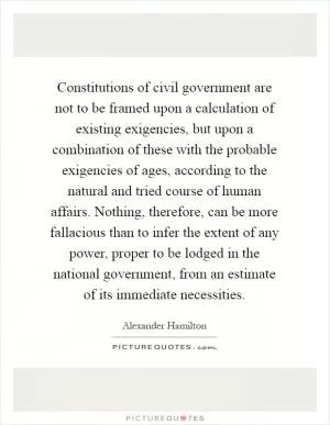 Constitutions of civil government are not to be framed upon a calculation of existing exigencies, but upon a combination of these with the probable exigencies of ages, according to the natural and tried course of human affairs. Nothing, therefore, can be more fallacious than to infer the extent of any power, proper to be lodged in the national government, from an estimate of its immediate necessities Picture Quote #1