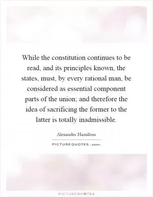While the constitution continues to be read, and its principles known, the states, must, by every rational man, be considered as essential component parts of the union; and therefore the idea of sacrificing the former to the latter is totally inadmissible Picture Quote #1