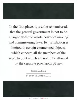 In the first place, it is to be remembered, that the general government is not to be charged with the whole power of making and administering laws. Its jurisdiction is limited to certain enumerated objects, which concern all the members of the republic, but which are not to be attained by the separate provisions of any Picture Quote #1