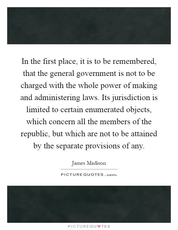 In the first place, it is to be remembered, that the general government is not to be charged with the whole power of making and administering laws. Its jurisdiction is limited to certain enumerated objects, which concern all the members of the republic, but which are not to be attained by the separate provisions of any Picture Quote #1