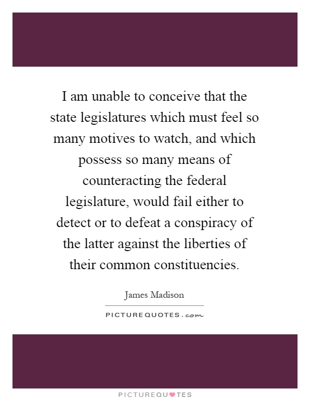 I am unable to conceive that the state legislatures which must feel so many motives to watch, and which possess so many means of counteracting the federal legislature, would fail either to detect or to defeat a conspiracy of the latter against the liberties of their common constituencies Picture Quote #1