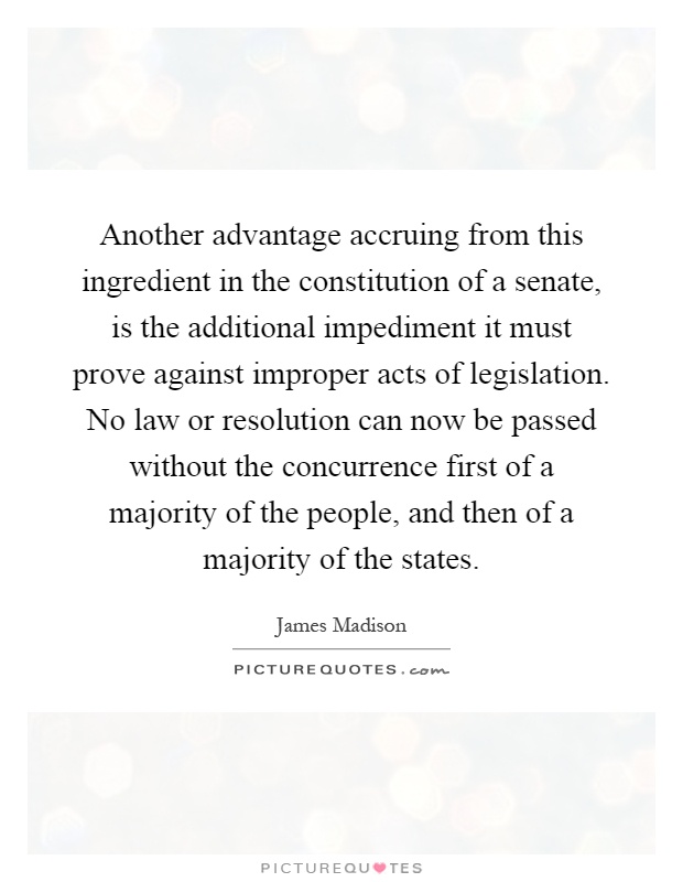 Another advantage accruing from this ingredient in the constitution of a senate, is the additional impediment it must prove against improper acts of legislation. No law or resolution can now be passed without the concurrence first of a majority of the people, and then of a majority of the states Picture Quote #1