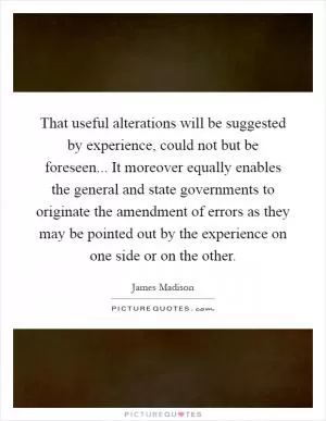 That useful alterations will be suggested by experience, could not but be foreseen... It moreover equally enables the general and state governments to originate the amendment of errors as they may be pointed out by the experience on one side or on the other Picture Quote #1