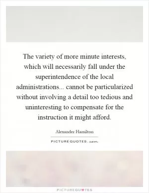 The variety of more minute interests, which will necessarily fall under the superintendence of the local administrations... cannot be particularized without involving a detail too tedious and uninteresting to compensate for the instruction it might afford Picture Quote #1