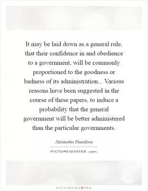 It may be laid down as a general rule, that their confidence in and obedience to a government, will be commonly proportioned to the goodness or badness of its administration... Various reasons have been suggested in the course of these papers, to induce a probability that the general government will be better administered than the particular governments Picture Quote #1